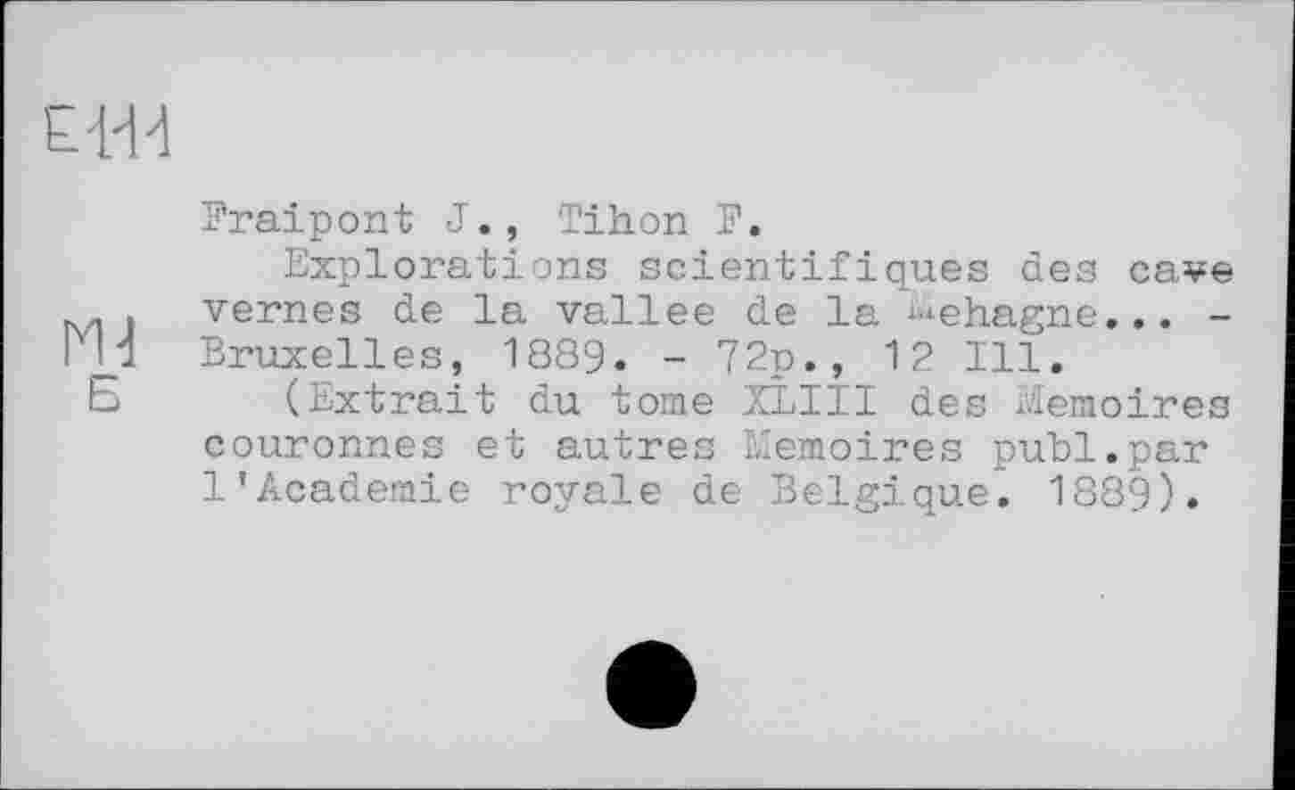 ﻿Fraipont J., Tihon F.
Explorations scientifiques des cave vernes de la vallee de la ^ehagne... -Bruxelles, 1889. - 72p., 12 Ill.
(Extrait du tome XLIII des Mémoires couronnes et autres Mémoires publ.par 1'Academie royale de Belgique. 1889).